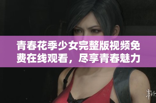 青春花季少女完整版视频免费在线观看，尽享青春魅力