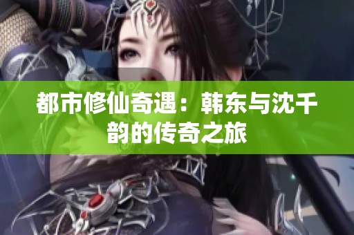 都市修仙奇遇：韩东与沈千韵的传奇之旅