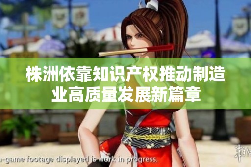 株洲依靠知识产权推动制造业高质量发展新篇章