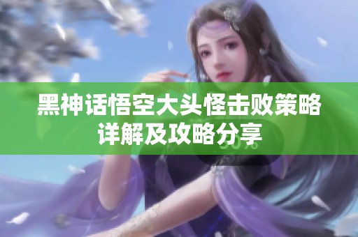 黑神话悟空大头怪击败策略详解及攻略分享