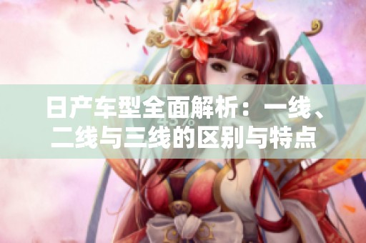 日产车型全面解析：一线、二线与三线的区别与特点