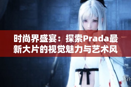 时尚界盛宴：探索Prada最新大片的视觉魅力与艺术风格