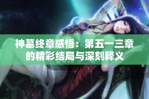 神墓终章感悟：第五一三章的精彩结局与深刻释义