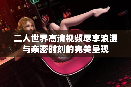 二人世界高清视频尽享浪漫与亲密时刻的完美呈现
