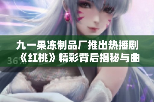 九一果冻制品厂推出热播剧《红桃》精彩背后揭秘与曲折故事