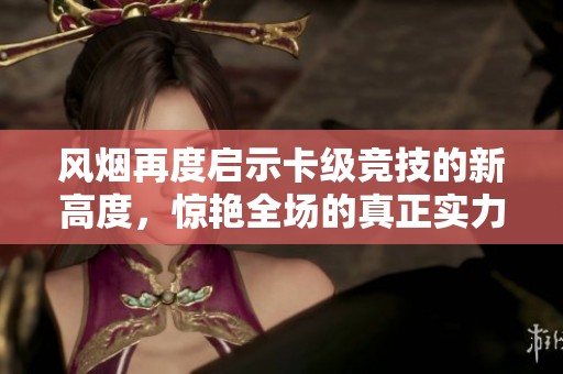 风烟再度启示卡级竞技的新高度，惊艳全场的真正实力展示！