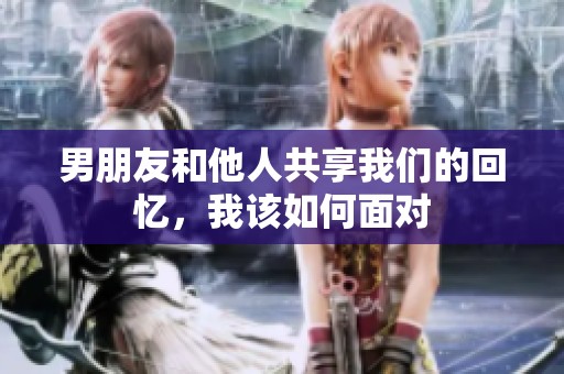 男朋友和他人共享我们的回忆，我该如何面对