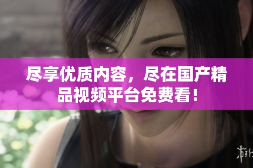 尽享优质内容，尽在国产精品视频平台免费看！