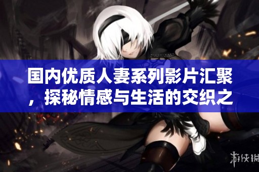 国内优质人妻系列影片汇聚，探秘情感与生活的交织之美