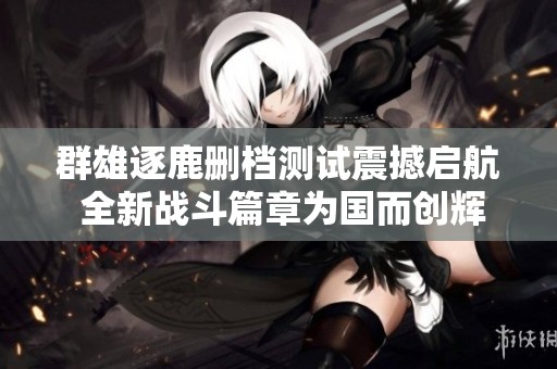 群雄逐鹿删档测试震撼启航 全新战斗篇章为国而创辉煌