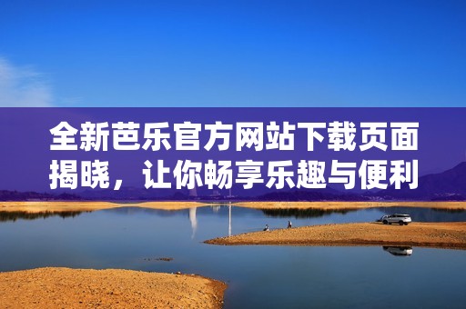 全新芭乐官方网站下载页面揭晓，让你畅享乐趣与便利