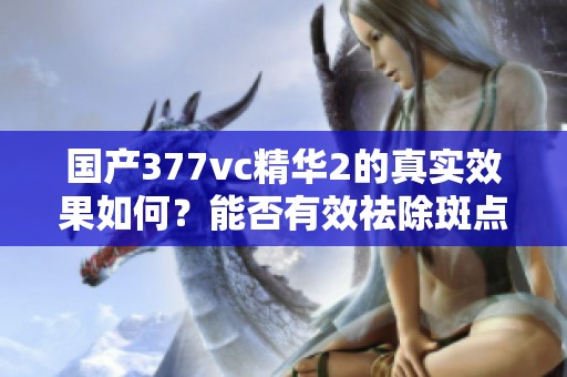 国产377vc精华2的真实效果如何？能否有效祛除斑点呢