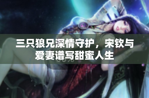 三只狼兄深情守护，宋钦与爱妻谱写甜蜜人生