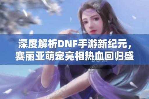 深度解析DNF手游新纪元，赛丽亚萌宠亮相热血回归盛典