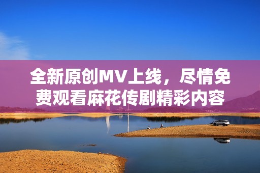 全新原创MV上线，尽情免费观看麻花传剧精彩内容
