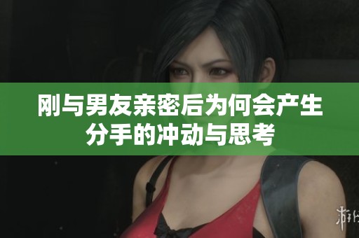刚与男友亲密后为何会产生分手的冲动与思考