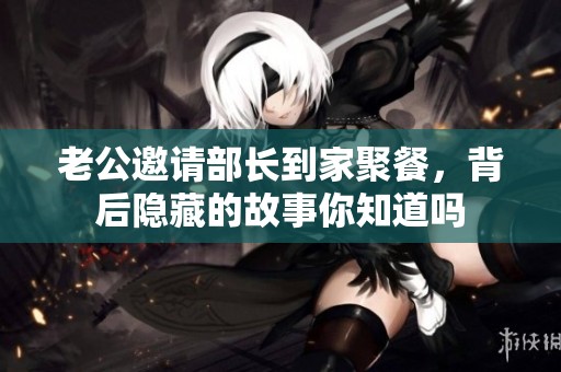 老公邀请部长到家聚餐，背后隐藏的故事你知道吗
