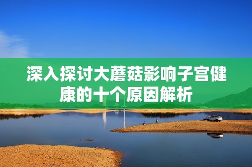 深入探讨大蘑菇影响子宫健康的十个原因解析