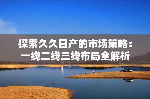 探索久久日产的市场策略：一线二线三线布局全解析