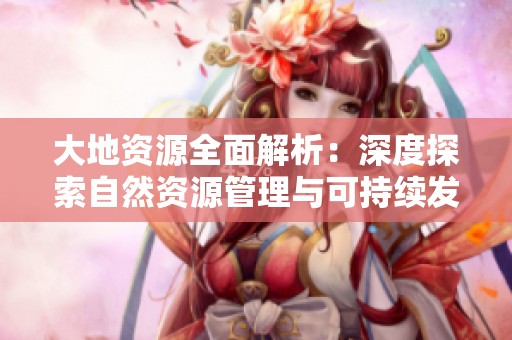 大地资源全面解析：深度探索自然资源管理与可持续发展路径