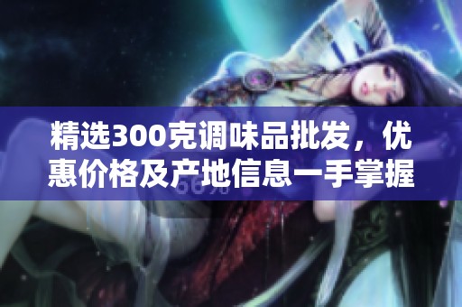 精选300克调味品批发，优惠价格及产地信息一手掌握