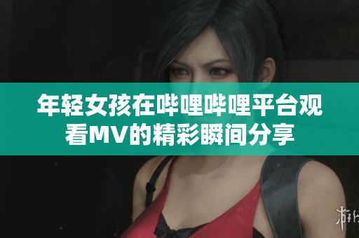 年轻女孩在哔哩哔哩平台观看MV的精彩瞬间分享