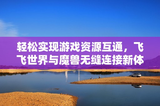轻松实现游戏资源互通，飞飞世界与魔兽无缝连接新体验