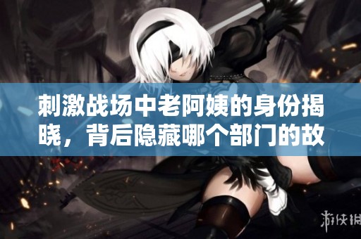 刺激战场中老阿姨的身份揭晓，背后隐藏哪个部门的故事？
