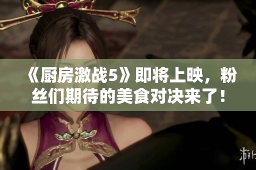 《厨房激战5》即将上映，粉丝们期待的美食对决来了！
