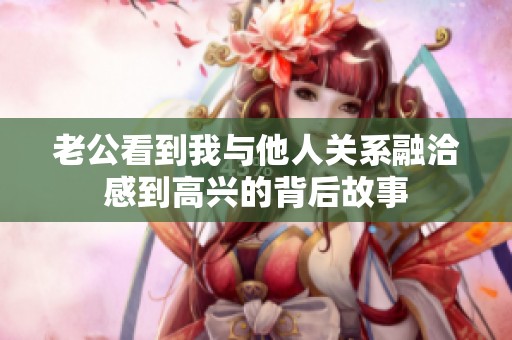 老公看到我与他人关系融洽感到高兴的背后故事