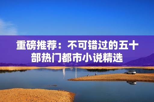 重磅推荐：不可错过的五十部热门都市小说精选