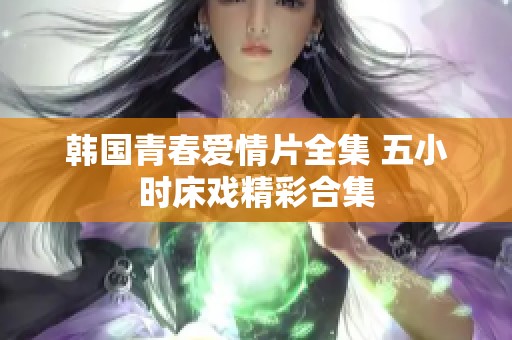 韩国青春爱情片全集 五小时床戏精彩合集