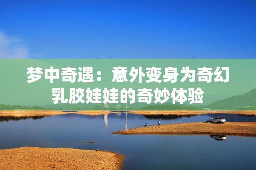 梦中奇遇：意外变身为奇幻乳胶娃娃的奇妙体验