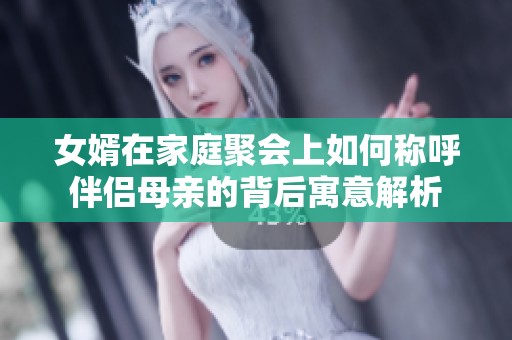 女婿在家庭聚会上如何称呼伴侣母亲的背后寓意解析