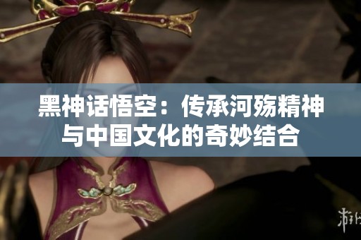 黑神话悟空：传承河殇精神与中国文化的奇妙结合