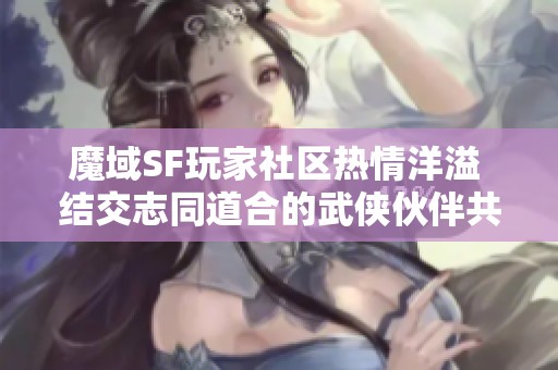 魔域SF玩家社区热情洋溢 结交志同道合的武侠伙伴共同冒险