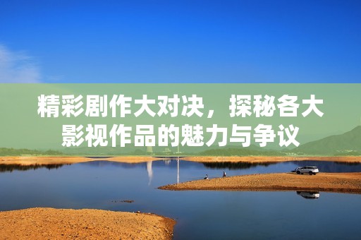 精彩剧作大对决，探秘各大影视作品的魅力与争议