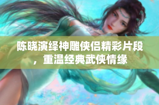 陈晓演绎神雕侠侣精彩片段，重温经典武侠情缘