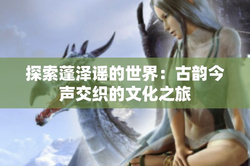 探索蓬泽谣的世界：古韵今声交织的文化之旅