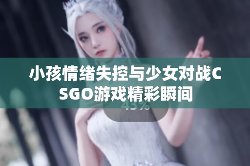 小孩情绪失控与少女对战CSGO游戏精彩瞬间