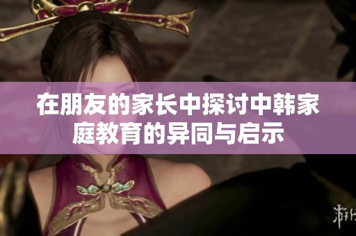 在朋友的家长中探讨中韩家庭教育的异同与启示