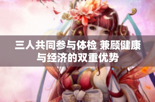 三人共同参与体检 兼顾健康与经济的双重优势