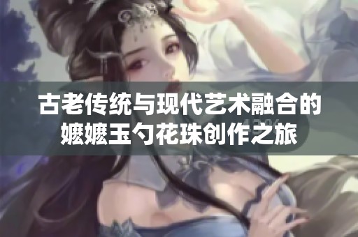 古老传统与现代艺术融合的嬷嬷玉勺花珠创作之旅