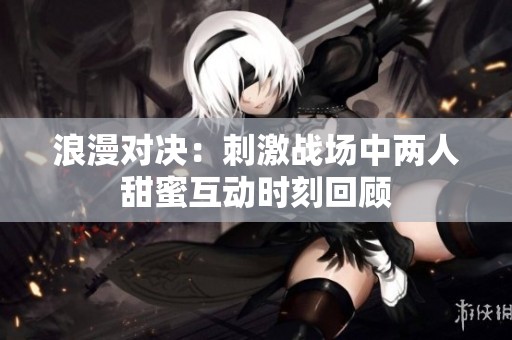 浪漫对决：刺激战场中两人甜蜜互动时刻回顾