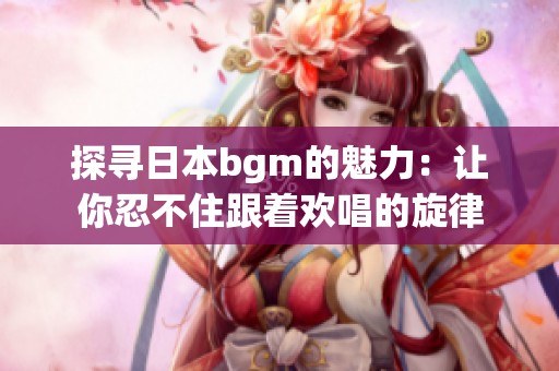 探寻日本bgm的魅力：让你忍不住跟着欢唱的旋律