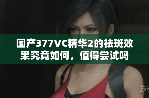 国产377VC精华2的祛斑效果究竟如何，值得尝试吗