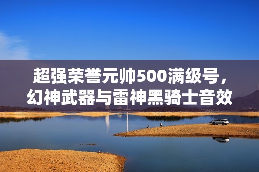 超强荣誉元帅500满级号，幻神武器与雷神黑骑士音效卡震撼登场
