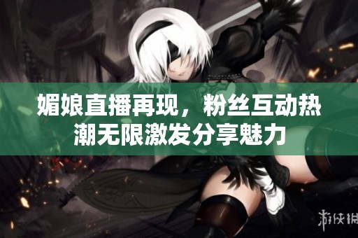 媚娘直播再现，粉丝互动热潮无限激发分享魅力
