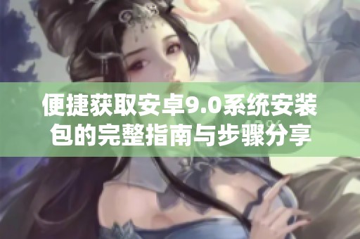 便捷获取安卓9.0系统安装包的完整指南与步骤分享