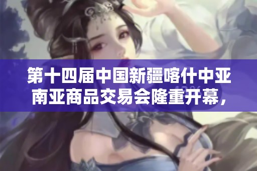 第十四届中国新疆喀什中亚南亚商品交易会隆重开幕，开启合作新篇章